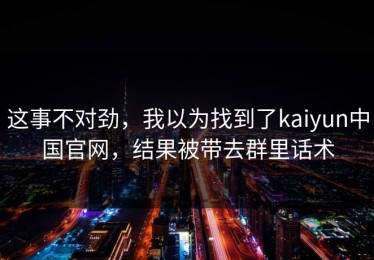 这事不对劲，我以为找到了kaiyun中国官网，结果被带去群里话术