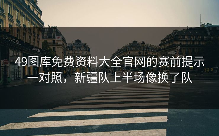 49图库免费资料大全官网的赛前提示一对照，新疆队上半场像换了队