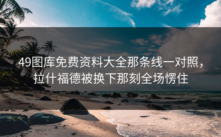 49图库免费资料大全那条线一对照,拉什福德被换下那刻全场愣住 49图库免费资料大全那条线一对照,拉什福德被换下那刻全场愣住