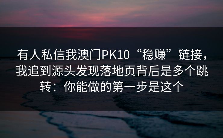 有人私信我澳门PK10“稳赚”链接,我追到源头发现落地页背后是多个跳转:你能做的第一步是这个 有人私信我澳门PK10“稳赚”链接,我追到源头发现落地页背后是多个跳转:你能做的第一步是这个