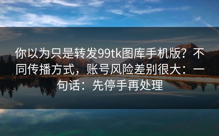 你以为只是转发99tk图库手机版？不同传播方式，账号风险差别很大：一句话：先停手再处理