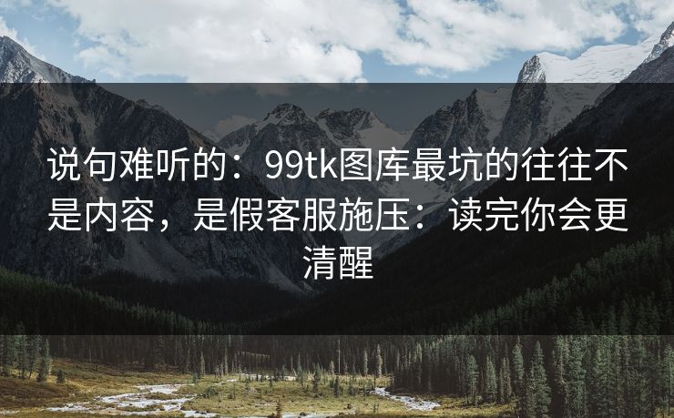 说句难听的：99tk图库最坑的往往不是内容，是假客服施压：读完你会更清醒