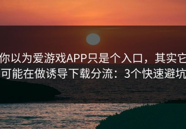 你以为爱游戏APP只是个入口，其实它可能在做诱导下载分流：3个快速避坑