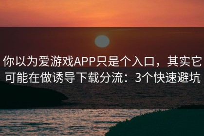你以为爱游戏APP只是个入口，其实它可能在做诱导下载分流：3个快速避坑