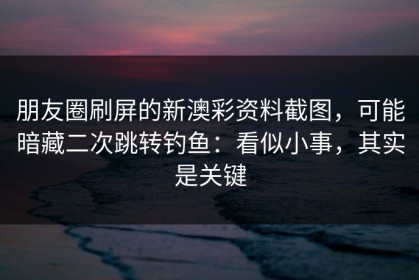 朋友圈刷屏的新澳彩资料截图，可能暗藏二次跳转钓鱼：看似小事，其实是关键