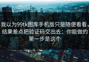 我以为99tk图库手机版只是随便看看，结果差点把验证码交出去：你能做的第一步是这个