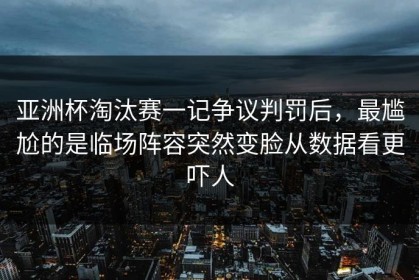 亚洲杯淘汰赛一记争议判罚后，最尴尬的是临场阵容突然变脸从数据看更吓人