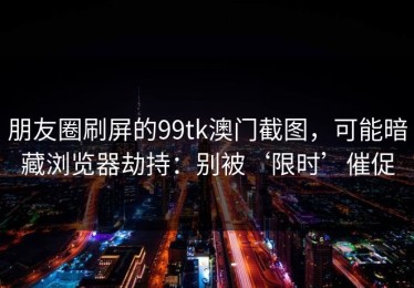 朋友圈刷屏的99tk澳门截图，可能暗藏浏览器劫持：别被‘限时’催促