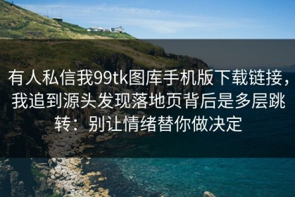 有人私信我99tk图库手机版下载链接，我追到源头发现落地页背后是多层跳转：别让情绪替你做决定