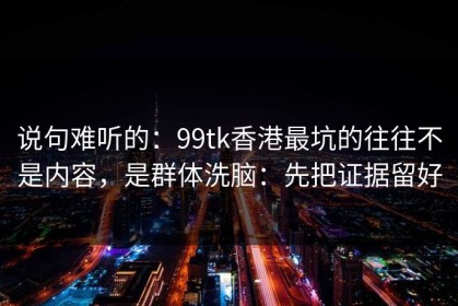 说句难听的：99tk香港最坑的往往不是内容，是群体洗脑：先把证据留好