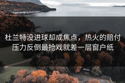 杜兰特没进球却成焦点，热火的赔付压力反倒最抢戏就差一层窗户纸