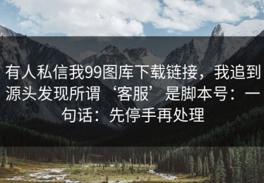 有人私信我99图库下载链接，我追到源头发现所谓‘客服’是脚本号：一句话：先停手再处理