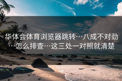 华体会体育浏览器跳转…八成不对劲…怎么排查…这三处一对照就清楚