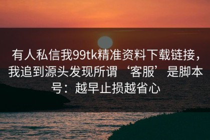 有人私信我99tk精准资料下载链接，我追到源头发现所谓‘客服’是脚本号：越早止损越省心