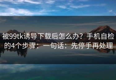 被99tk诱导下载后怎么办？手机自检的4个步骤：一句话：先停手再处理