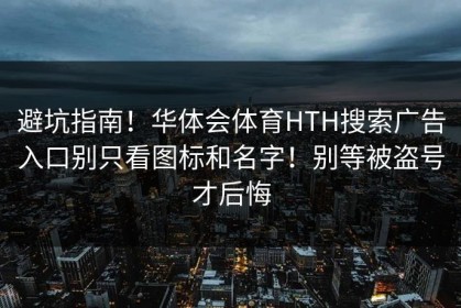 避坑指南！华体会体育HTH搜索广告入口别只看图标和名字！别等被盗号才后悔