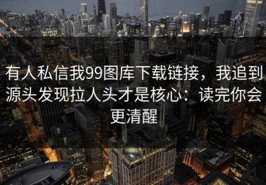 有人私信我99图库下载链接，我追到源头发现拉人头才是核心：读完你会更清醒