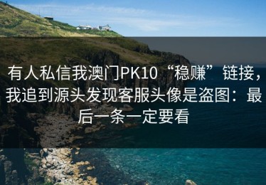有人私信我澳门PK10“稳赚”链接，我追到源头发现客服头像是盗图：最后一条一定要看