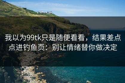 我以为99tk只是随便看看，结果差点点进钓鱼页：别让情绪替你做决定