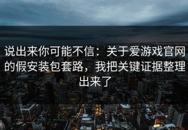 说出来你可能不信：关于爱游戏官网的假安装包套路，我把关键证据整理出来了