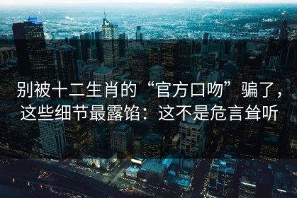 别被十二生肖的“官方口吻”骗了，这些细节最露馅：这不是危言耸听
