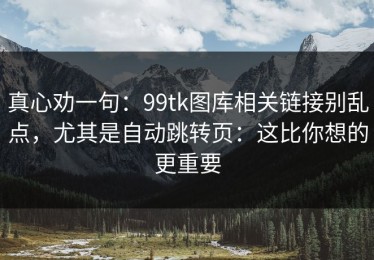 真心劝一句：99tk图库相关链接别乱点，尤其是自动跳转页：这比你想的更重要