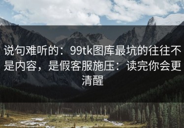 说句难听的：99tk图库最坑的往往不是内容，是假客服施压：读完你会更清醒