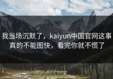 我当场沉默了，kaiyun中国官网这事真的不能图快，看完你就不慌了