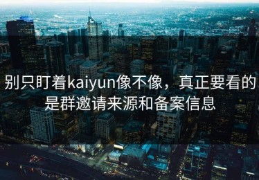 别只盯着kaiyun像不像，真正要看的是群邀请来源和备案信息