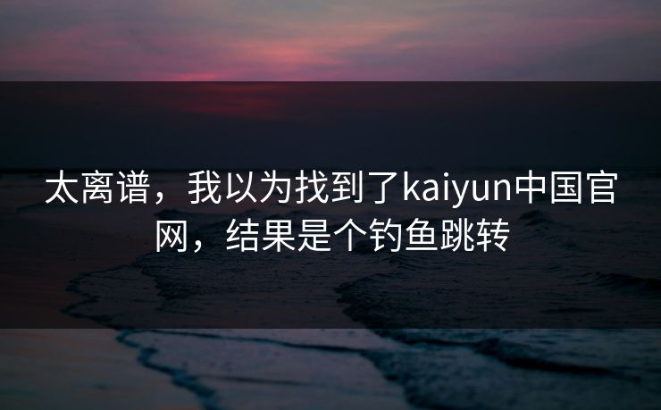 太离谱，我以为找到了kaiyun中国官网，结果是个钓鱼跳转
