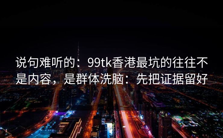 说句难听的：99tk香港最坑的往往不是内容，是群体洗脑：先把证据留好