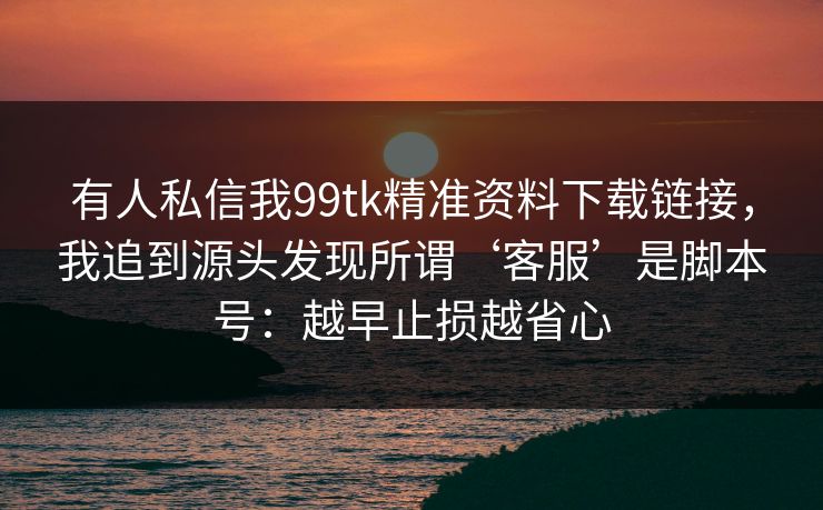 有人私信我99tk精准资料下载链接，我追到源头发现所谓‘客服’是脚本号：越早止损越省心
