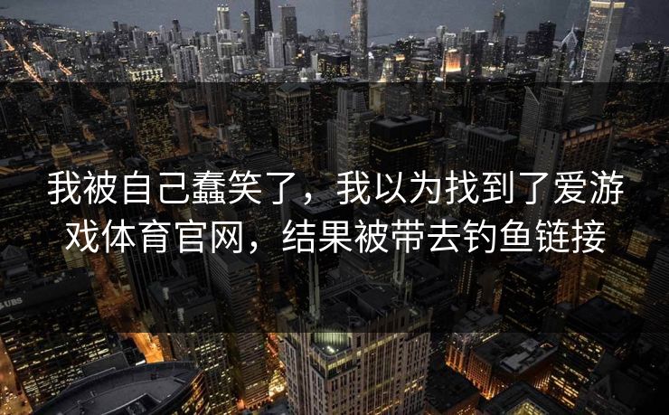 我被自己蠢笑了，我以为找到了爱游戏体育官网，结果被带去钓鱼链接