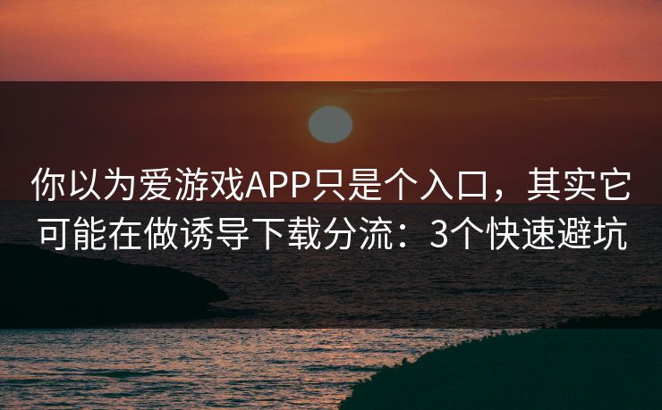 你以为爱游戏APP只是个入口，其实它可能在做诱导下载分流：3个快速避坑