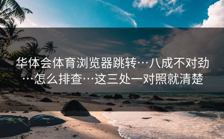 华体会体育浏览器跳转…八成不对劲…怎么排查…这三处一对照就清楚