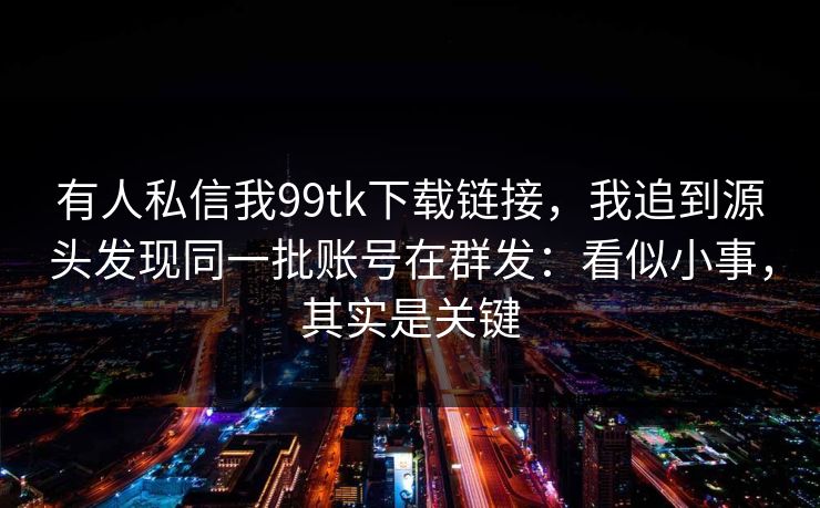 有人私信我99tk下载链接，我追到源头发现同一批账号在群发：看似小事，其实是关键