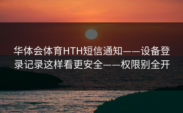 华体会体育HTH短信通知——设备登录记录这样看更安全——权限别全开