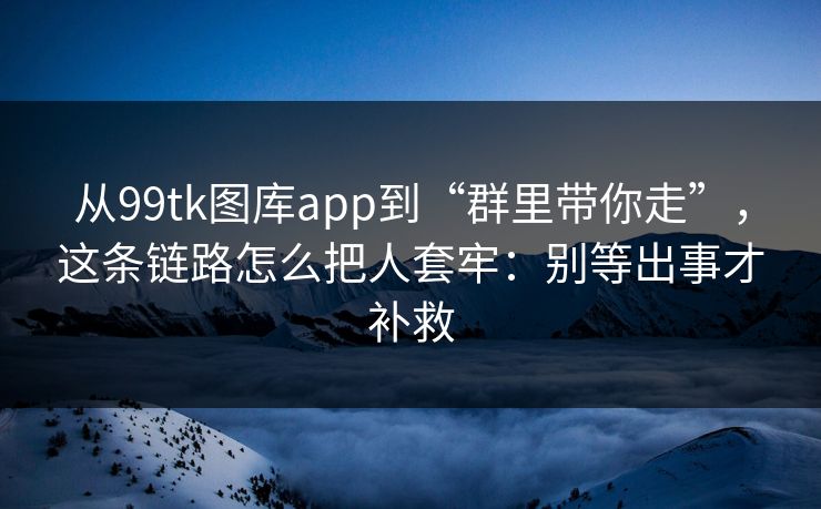 从99tk图库app到“群里带你走”，这条链路怎么把人套牢：别等出事才补救