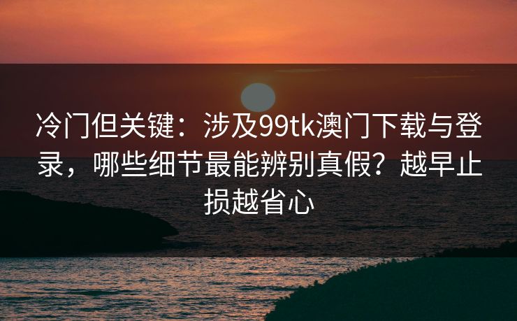 冷门但关键：涉及99tk澳门下载与登录，哪些细节最能辨别真假？越早止损越省心
