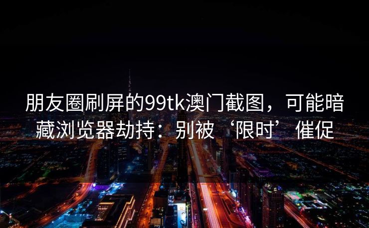 朋友圈刷屏的99tk澳门截图，可能暗藏浏览器劫持：别被‘限时’催促