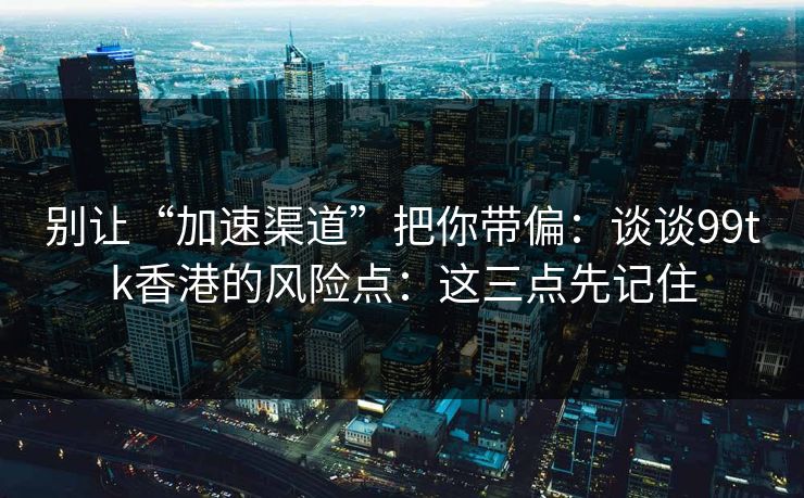 别让“加速渠道”把你带偏：谈谈99tk香港的风险点：这三点先记住