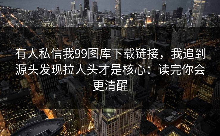 有人私信我99图库下载链接，我追到源头发现拉人头才是核心：读完你会更清醒